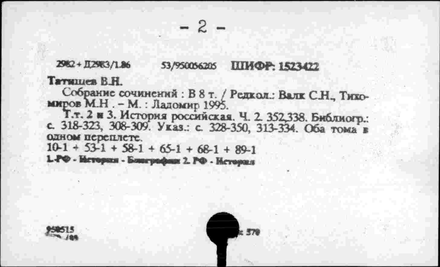 ﻿- 2 -
53/950056205 ШИФР: 1523422
2982*Д29ЮДЛ6
Татищев ВЛ
Собрание сочинений : В 8 т. / Редкая.: Валк СЯ, Тихомиров М.Н . - М. : Ладомир. 1995.
Т.т, 2 ■ 3. История российская. Ч. 2. 352338. Би&лмогп с. 318-323, 308-309. Указ.: а 328-350, 313-334. Оба тома в одном переплете.
10-1 + 53-1 + 58-1 + 65-1 + 68-1 + 89-1

37»